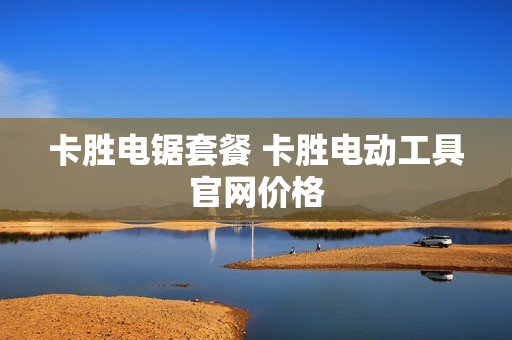 卡胜电锯套餐 卡胜电动工具官网价格
