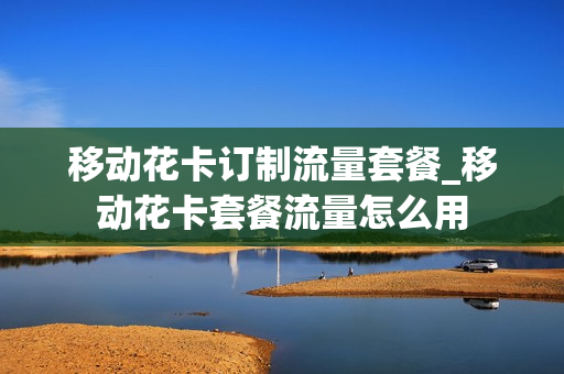 移动花卡订制流量套餐_移动花卡套餐流量怎么用