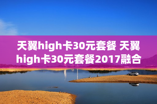 天翼high卡30元套餐 天翼high卡30元套餐2017融合