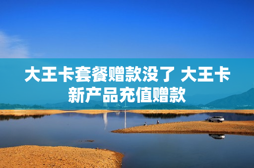 大王卡套餐赠款没了 大王卡新产品充值赠款