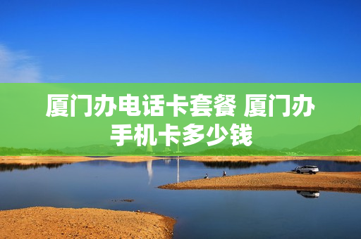 厦门办电话卡套餐 厦门办手机卡多少钱