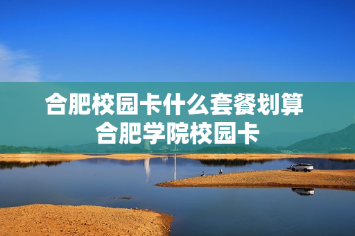 合肥校园卡什么套餐划算 合肥学院校园卡