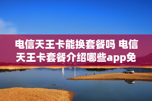 电信天王卡能换套餐吗 电信天王卡套餐介绍哪些app免流量