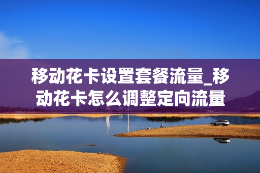 移动花卡设置套餐流量_移动花卡怎么调整定向流量