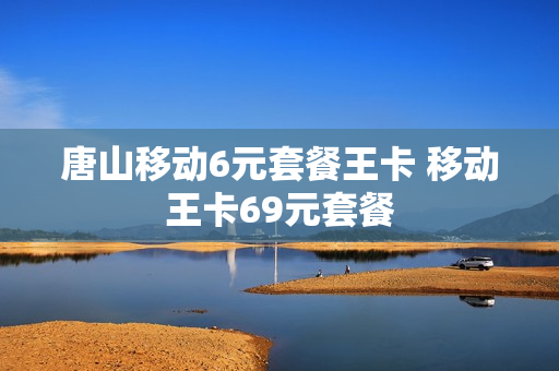 唐山移动6元套餐王卡 移动王卡69元套餐