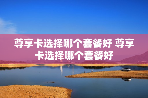 尊享卡选择哪个套餐好 尊享卡选择哪个套餐好