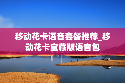 移动花卡语音套餐推荐_移动花卡宝藏版语音包