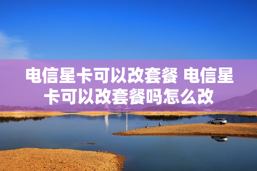 电信星卡可以改套餐 电信星卡可以改套餐吗怎么改