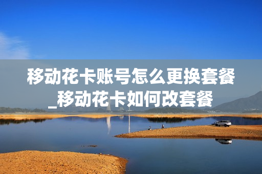 移动花卡账号怎么更换套餐_移动花卡如何改套餐