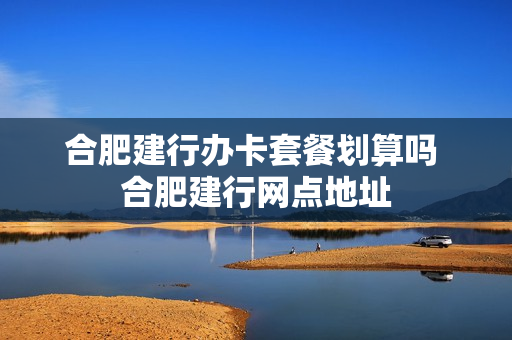 合肥建行办卡套餐划算吗 合肥建行网点地址