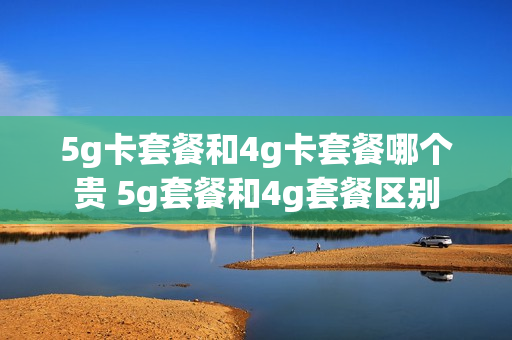5g卡套餐和4g卡套餐哪个贵 5g套餐和4g套餐区别