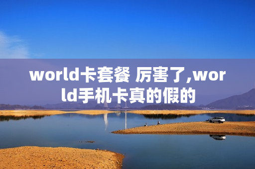 world卡套餐 厉害了,world手机卡真的假的