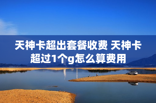 天神卡超出套餐收费 天神卡超过1个g怎么算费用