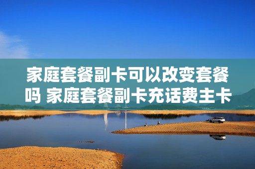 家庭套餐副卡可以改变套餐吗 家庭套餐副卡充话费主卡可以使用