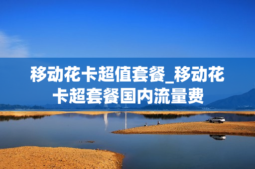 移动花卡超值套餐_移动花卡超套餐国内流量费