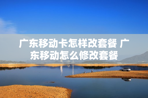 广东移动卡怎样改套餐 广东移动怎么修改套餐