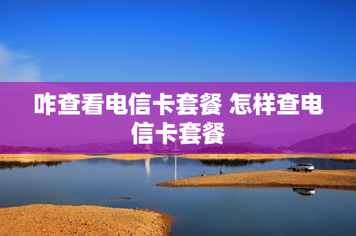 咋查看电信卡套餐 怎样查电信卡套餐