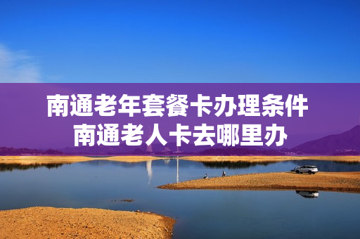 南通老年套餐卡办理条件 南通老人卡去哪里办