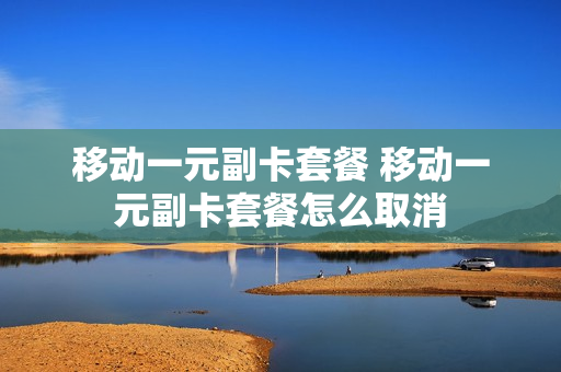 移动一元副卡套餐 移动一元副卡套餐怎么取消