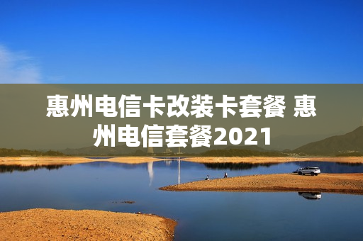 惠州电信卡改装卡套餐 惠州电信套餐2021