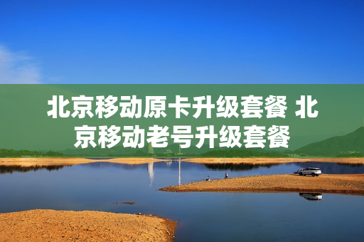 北京移动原卡升级套餐 北京移动老号升级套餐
