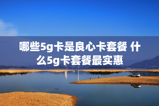 哪些5g卡是良心卡套餐 什么5g卡套餐最实惠