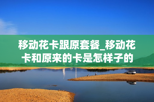 移动花卡跟原套餐_移动花卡和原来的卡是怎样子的