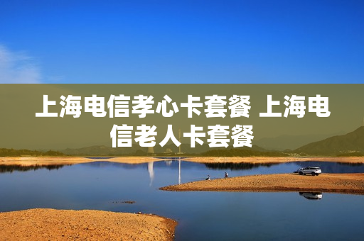 上海电信孝心卡套餐 上海电信老人卡套餐