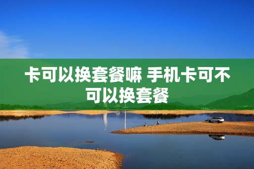 卡可以换套餐嘛 手机卡可不可以换套餐