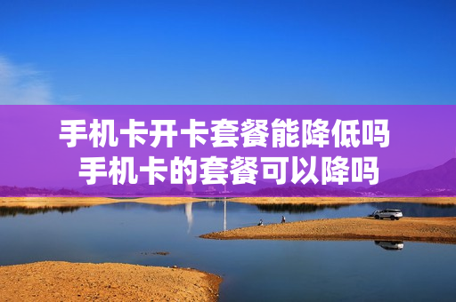 手机卡开卡套餐能降低吗 手机卡的套餐可以降吗