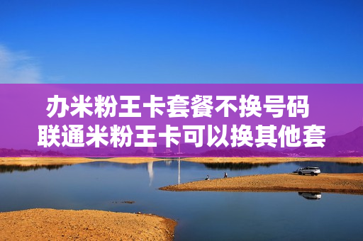 办米粉王卡套餐不换号码 联通米粉王卡可以换其他套餐吗