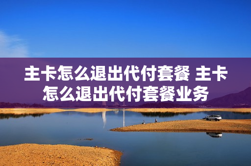 主卡怎么退出代付套餐 主卡怎么退出代付套餐业务