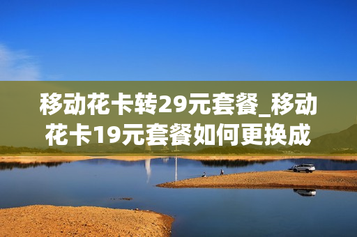 移动花卡转29元套餐_移动花卡19元套餐如何更换成39元套餐