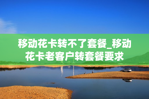 移动花卡转不了套餐_移动花卡老客户转套餐要求
