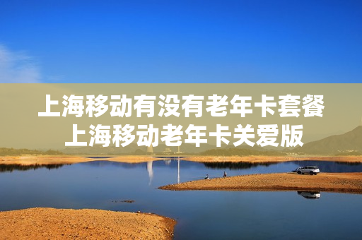 上海移动有没有老年卡套餐 上海移动老年卡关爱版