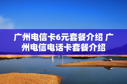 广州电信卡6元套餐介绍 广州电信电话卡套餐介绍