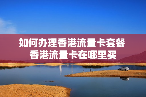 如何办理香港流量卡套餐 香港流量卡在哪里买