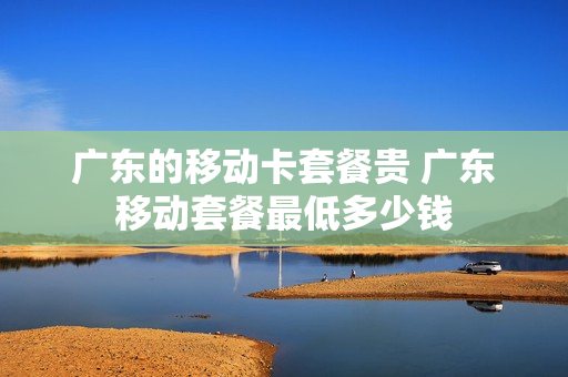 广东的移动卡套餐贵 广东移动套餐最低多少钱