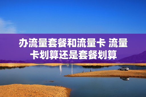办流量套餐和流量卡 流量卡划算还是套餐划算
