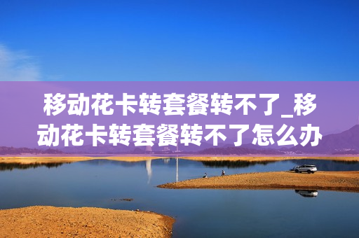 移动花卡转套餐转不了_移动花卡转套餐转不了怎么办