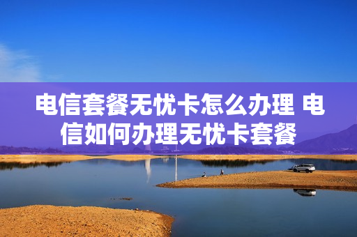 电信套餐无忧卡怎么办理 电信如何办理无忧卡套餐