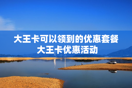 大王卡可以领到的优惠套餐 大王卡优惠活动