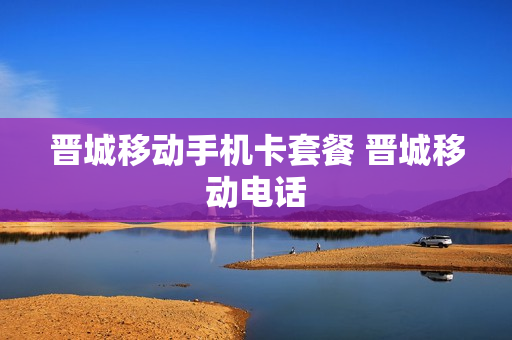 晋城移动手机卡套餐 晋城移动电话