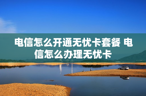 电信怎么开通无忧卡套餐 电信怎么办理无忧卡