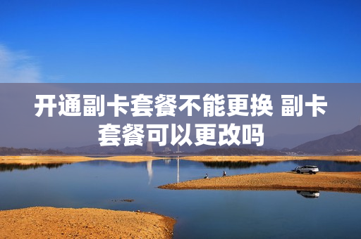 开通副卡套餐不能更换 副卡套餐可以更改吗