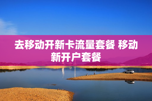 去移动开新卡流量套餐 移动新开户套餐