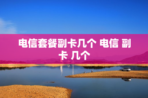 电信套餐副卡几个 电信 副卡 几个