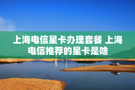 上海电信星卡办理套餐 上海电信推荐的星卡是啥
