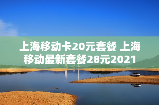 上海移动卡20元套餐 上海移动最新套餐28元2021