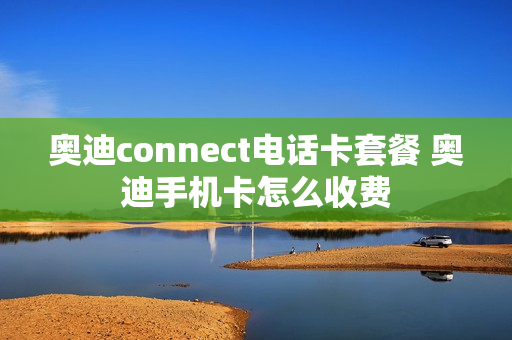 奥迪connect电话卡套餐 奥迪手机卡怎么收费